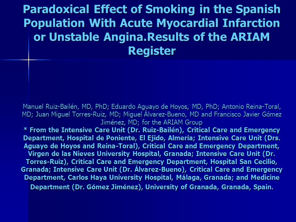 Paradoxical Effect of Smoking in the Spanish Population With Acute Myocardial Infarction or Unstable Angina.Results of the ARIAM Register Manuel Ruiz-Bailén, MD, PhD; Eduardo Aguayo de Hoyos, MD, PhD; Antonio Reina-Toral, MD; Juan Miguel Torres-Ruiz, MD; Miguel Álvarez-Bueno, MD and Francisco Javier Gómez Jiménez, MD; for the ARIAM Group * From the Intensive Care Unit (Dr.