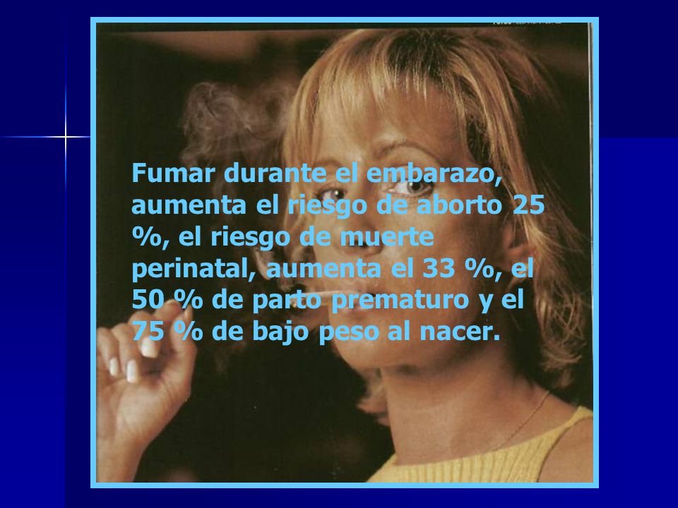 Fumar durante el embarazo, aumenta el riesgo de aborto 25 %, el riesgo de muerte perinatal, aumenta el 33 %, el 50 % de parto prematuro y el 75 % de bajo peso al nacer.
