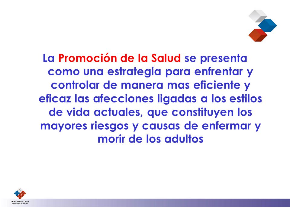 La Promoción de la Salud se presenta como una estrategia para enfrentar y controlar de manera mas eficiente y eficaz las afecciones ligadas a los estilos de vida actuales, que constituyen los mayores riesgos y causas de enfermar y morir de los adultos