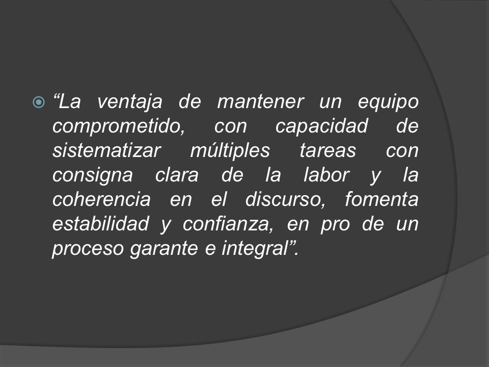 La ventaja de mantener un equipo comprometido, con capacidad de sistematizar múltiples tareas con consigna clara de la labor y la coherencia en el discurso, fomenta estabilidad y confianza, en pro de un proceso garante e integral .