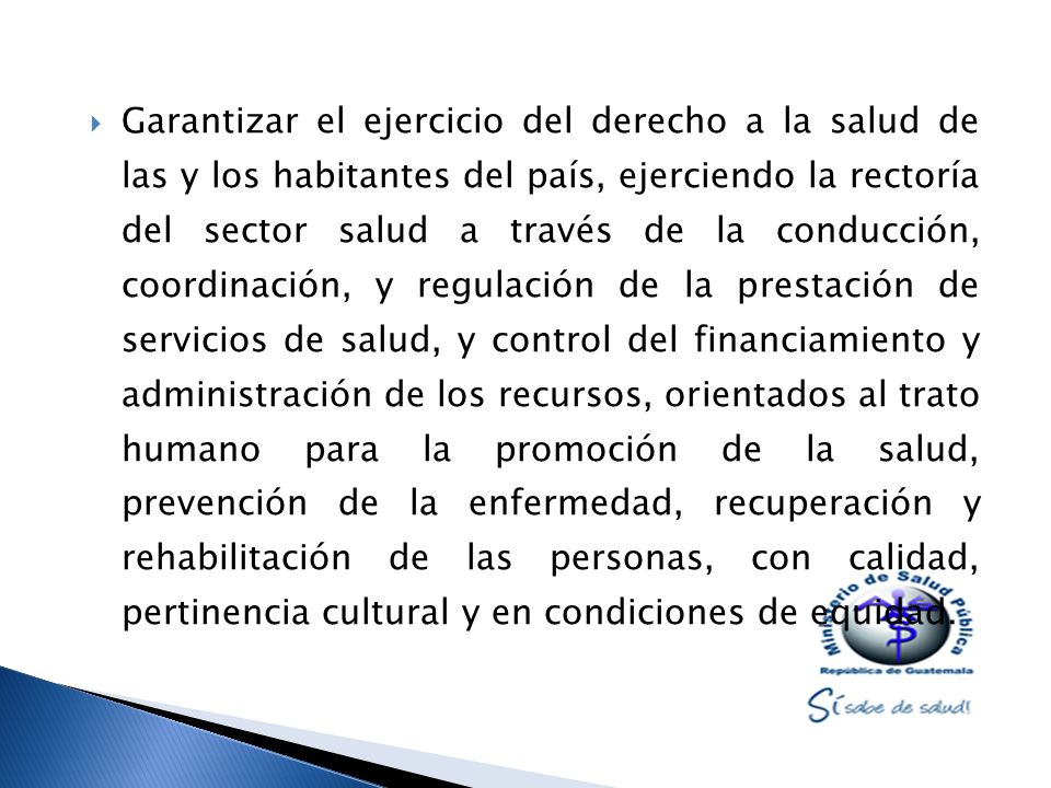 Garantizar el ejercicio del derecho a la salud de las y los habitantes del país, ejerciendo la rectoría del sector salud a través de la conducción, coordinación, y regulación de la prestación de servicios de salud, y control del financiamiento y administración de los recursos, orientados al trato humano para la promoción de la salud, prevención de la enfermedad, recuperación y rehabilitación de las personas, con calidad, pertinencia cultural y en condiciones de equidad.