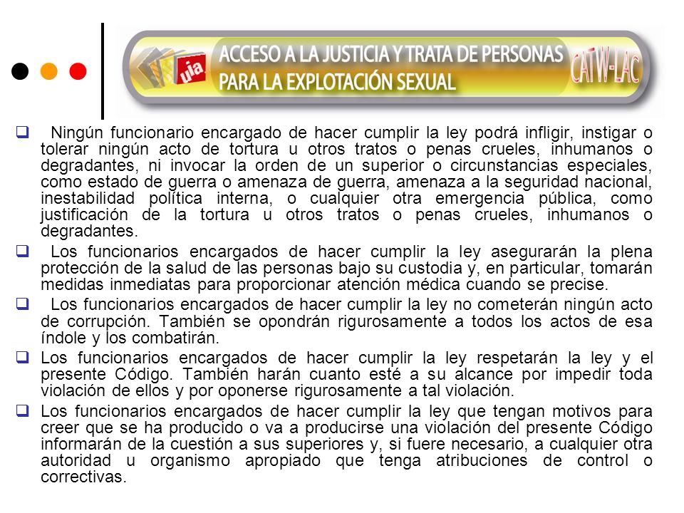 Ningún funcionario encargado de hacer cumplir la ley podrá infligir, instigar o tolerar ningún acto de tortura u otros tratos o penas crueles, inhumanos o degradantes, ni invocar la orden de un superior o circunstancias especiales, como estado de guerra o amenaza de guerra, amenaza a la seguridad nacional, inestabilidad política interna, o cualquier otra emergencia pública, como justificación de la tortura u otros tratos o penas crueles, inhumanos o degradantes.