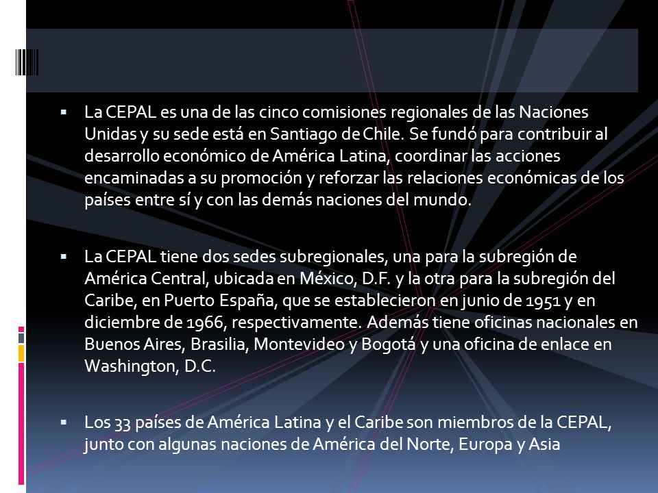 La CEPAL es una de las cinco comisiones regionales de las Naciones Unidas y su sede está en Santiago de Chile. Se fundó para contribuir al desarrollo económico de América Latina, coordinar las acciones encaminadas a su promoción y reforzar las relaciones económicas de los países entre sí y con las demás naciones del mundo.