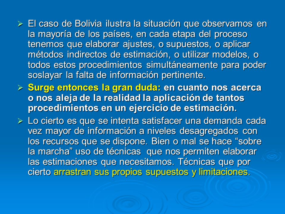 El caso de Bolivia ilustra la situación que observamos en la mayoría de los países, en cada etapa del proceso tenemos que elaborar ajustes, o supuestos, o aplicar métodos indirectos de estimación, o utilizar modelos, o todos estos procedimientos simultáneamente para poder soslayar la falta de información pertinente.
