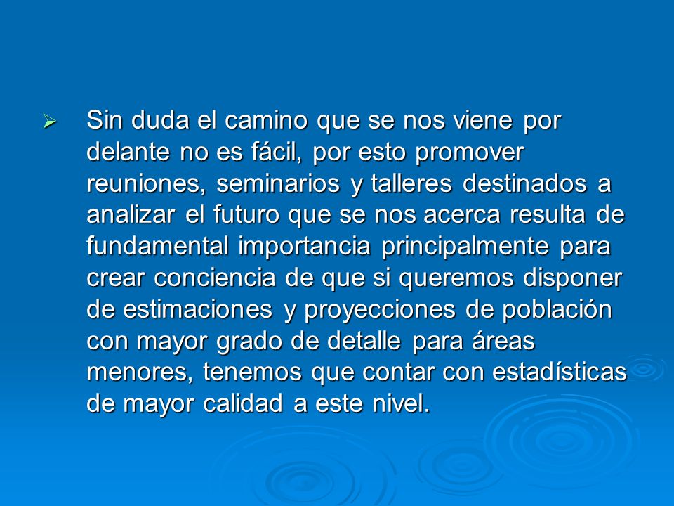 Sin duda el camino que se nos viene por delante no es fácil, por esto promover reuniones, seminarios y talleres destinados a analizar el futuro que se nos acerca resulta de fundamental importancia principalmente para crear conciencia de que si queremos disponer de estimaciones y proyecciones de población con mayor grado de detalle para áreas menores, tenemos que contar con estadísticas de mayor calidad a este nivel.