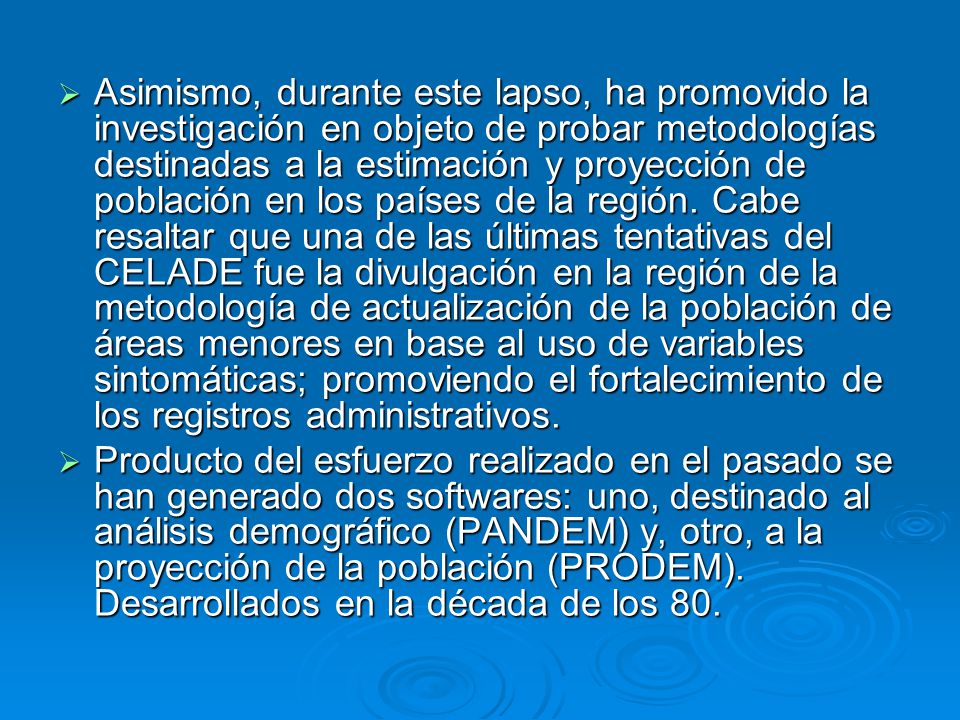 Asimismo, durante este lapso, ha promovido la investigación en objeto de probar metodologías destinadas a la estimación y proyección de población en los países de la región. Cabe resaltar que una de las últimas tentativas del CELADE fue la divulgación en la región de la metodología de actualización de la población de áreas menores en base al uso de variables sintomáticas; promoviendo el fortalecimiento de los registros administrativos.