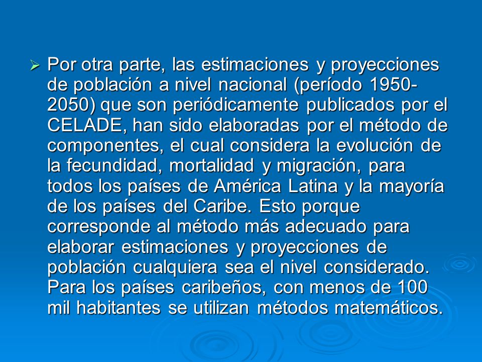 Por otra parte, las estimaciones y proyecciones de población a nivel nacional (período ) que son periódicamente publicados por el CELADE, han sido elaboradas por el método de componentes, el cual considera la evolución de la fecundidad, mortalidad y migración, para todos los países de América Latina y la mayoría de los países del Caribe.