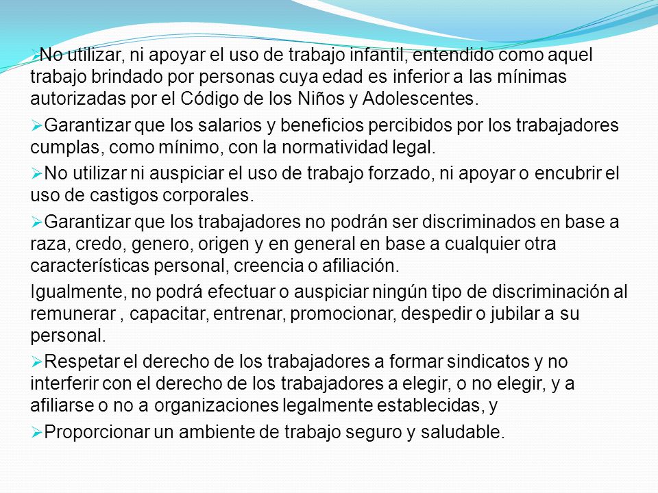 No utilizar, ni apoyar el uso de trabajo infantil, entendido como aquel trabajo brindado por personas cuya edad es inferior a las mínimas autorizadas por el Código de los Niños y Adolescentes.