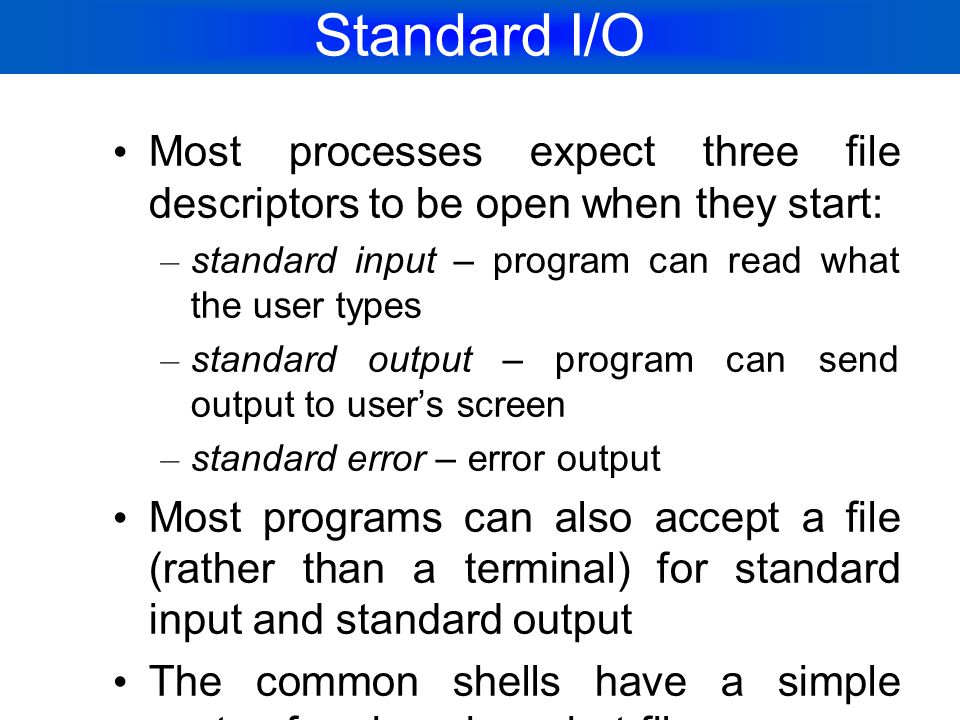Standard I/O Most processes expect three file descriptors to be open when they start: standard input – program can read what the user types.