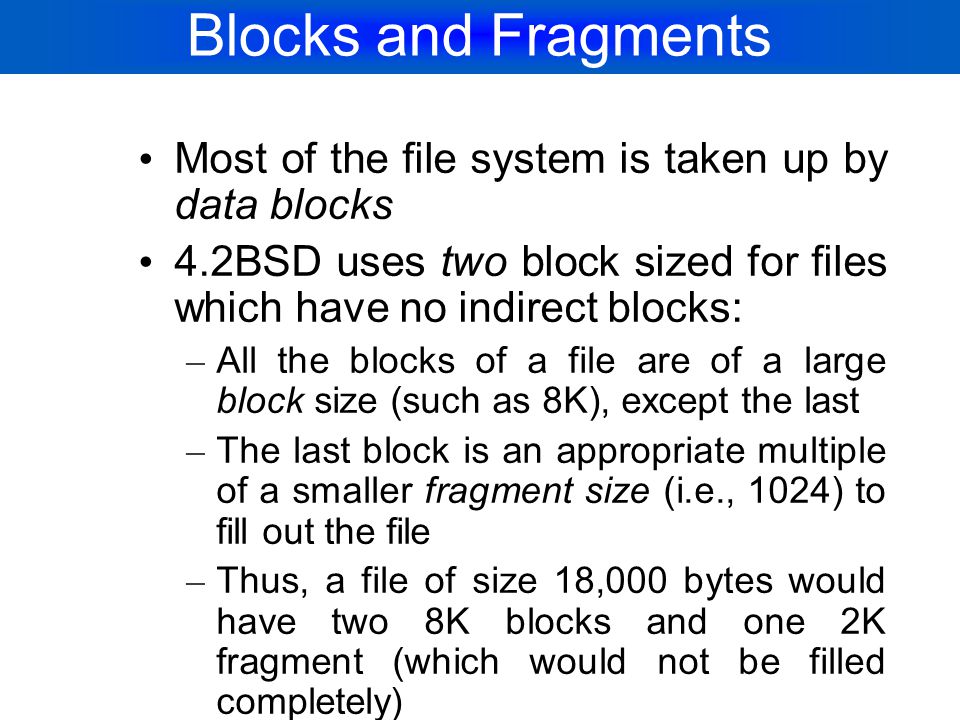 Blocks and Fragments Most of the file system is taken up by data blocks. 4.2BSD uses two block sized for files which have no indirect blocks: