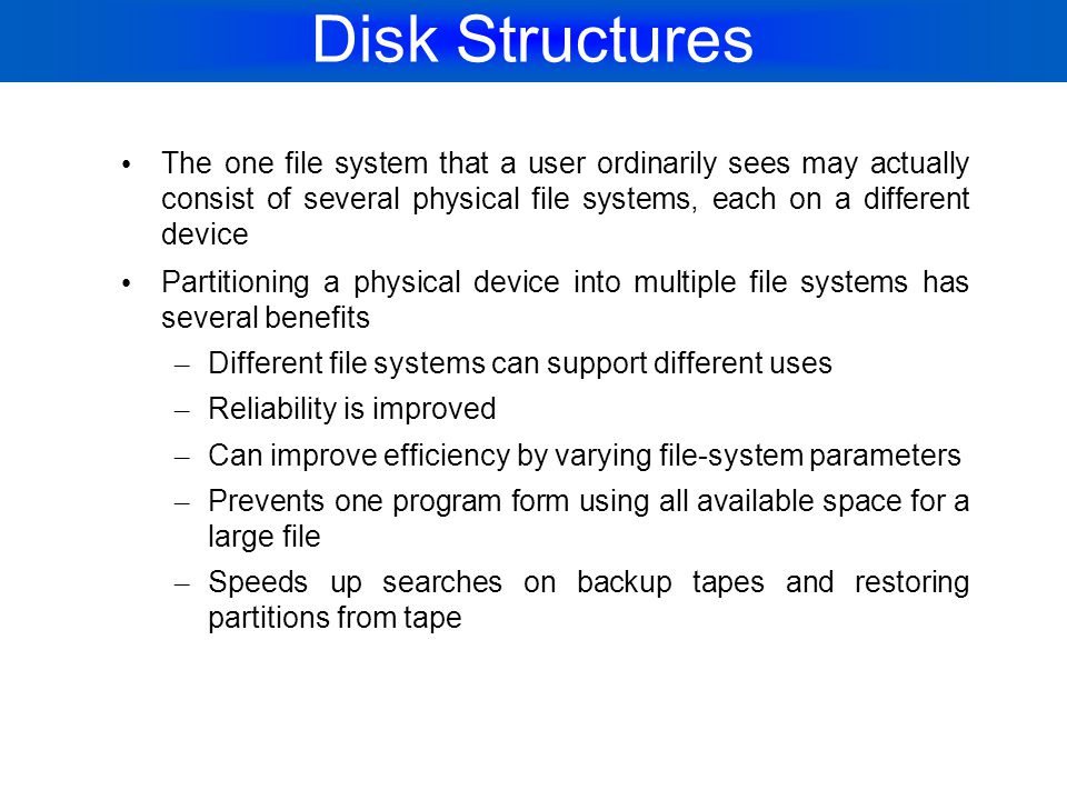 Disk Structures The one file system that a user ordinarily sees may actually consist of several physical file systems, each on a different device.