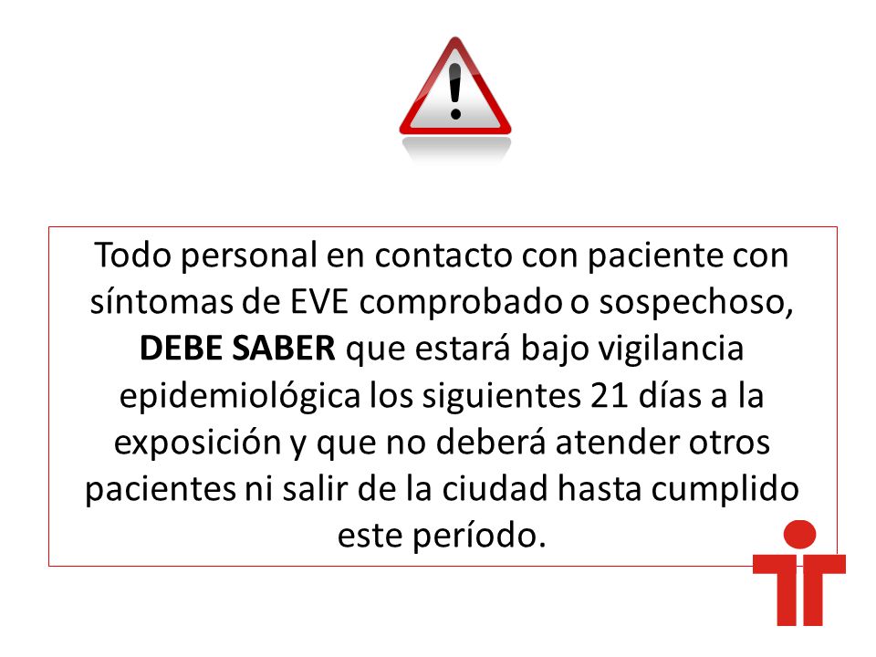 Todo personal en contacto con paciente con síntomas de EVE comprobado o sospechoso, DEBE SABER que estará bajo vigilancia epidemiológica los siguientes 21 días a la exposición y que no deberá atender otros pacientes ni salir de la ciudad hasta cumplido este período.