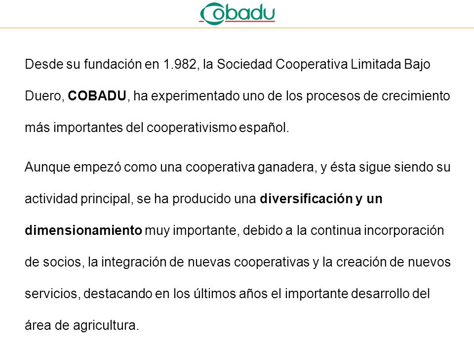 Desde su fundación en 1.982, la Sociedad Cooperativa Limitada Bajo Duero, COBADU, ha experimentado uno de los procesos de crecimiento más importantes del cooperativismo español.