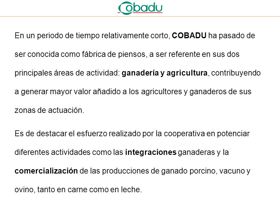 En un periodo de tiempo relativamente corto, COBADU ha pasado de ser conocida como fábrica de piensos, a ser referente en sus dos principales áreas de actividad: ganadería y agricultura, contribuyendo a generar mayor valor añadido a los agricultores y ganaderos de sus zonas de actuación.
