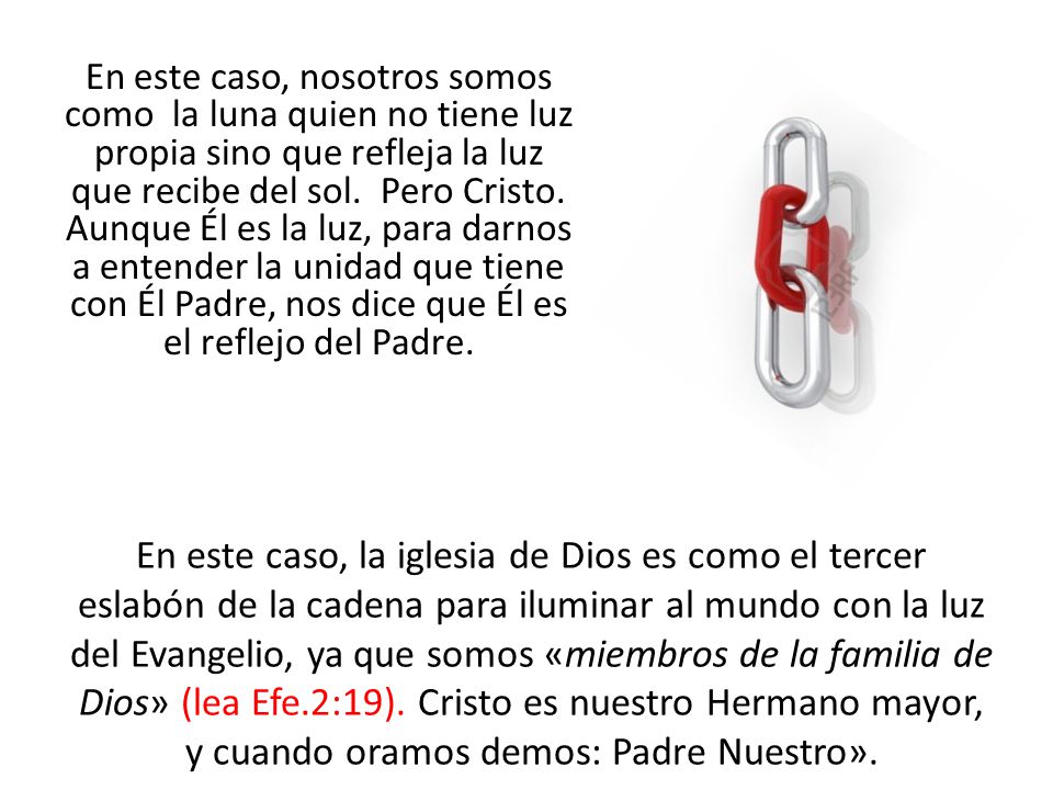 En este caso, nosotros somos como la luna quien no tiene luz propia sino que refleja la luz que recibe del sol. Pero Cristo. Aunque Él es la luz, para darnos a entender la unidad que tiene con Él Padre, nos dice que Él es el reflejo del Padre.