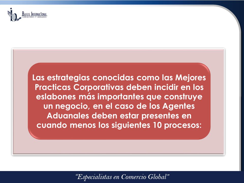 Las estrategias conocidas como las Mejores Practicas Corporativas deben incidir en los eslabones más importantes que construye un negocio, en el caso de los Agentes Aduanales deben estar presentes en cuando menos los siguientes 10 procesos: