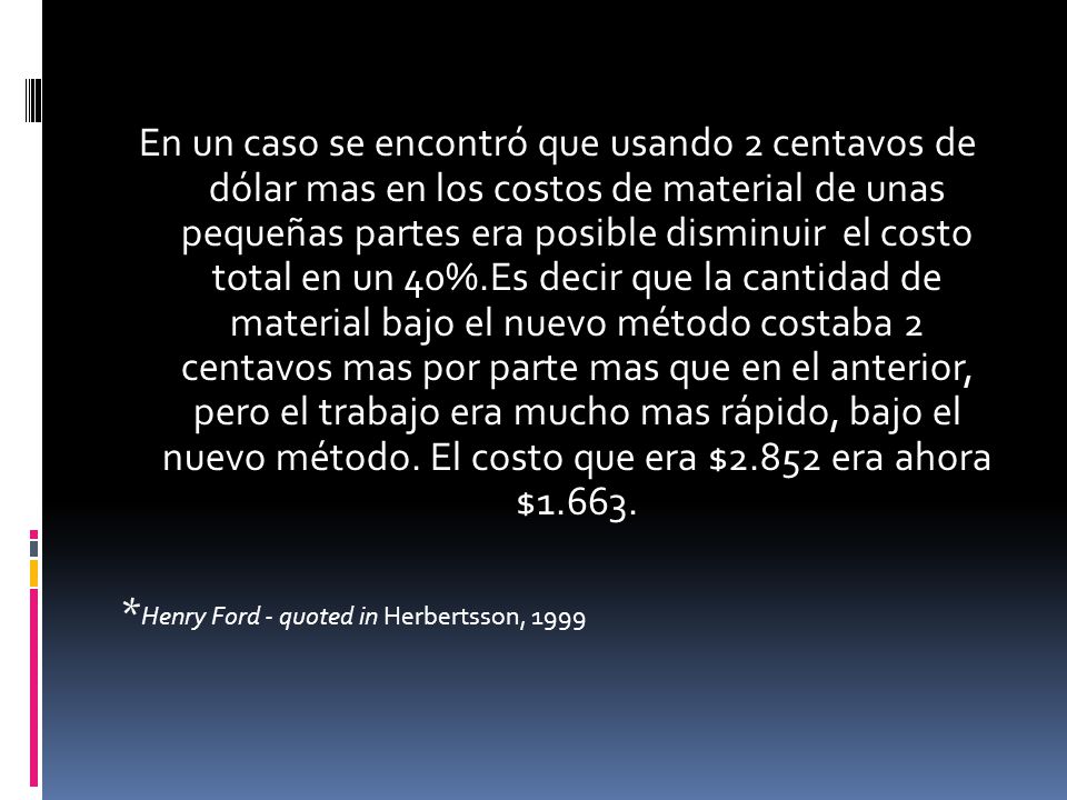 En un caso se encontró que usando 2 centavos de dólar mas en los costos de material de unas pequeñas partes era posible disminuir el costo total en un 40%.Es decir que la cantidad de material bajo el nuevo método costaba 2 centavos mas por parte mas que en el anterior, pero el trabajo era mucho mas rápido, bajo el nuevo método. El costo que era $2.852 era ahora $1.663.
