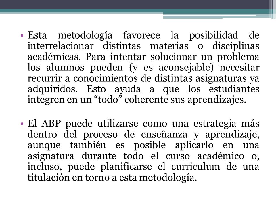 Esta metodología favorece la posibilidad de interrelacionar distintas materias o disciplinas académicas. Para intentar solucionar un problema los alumnos pueden (y es aconsejable) necesitar recurrir a conocimientos de distintas asignaturas ya adquiridos. Esto ayuda a que los estudiantes integren en un todo coherente sus aprendizajes.