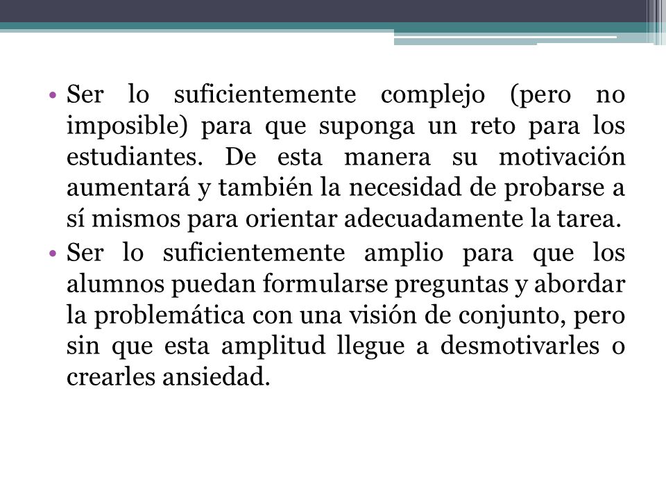 Ser lo suficientemente complejo (pero no imposible) para que suponga un reto para los estudiantes. De esta manera su motivación aumentará y también la necesidad de probarse a sí mismos para orientar adecuadamente la tarea.