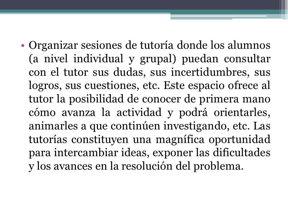 Organizar sesiones de tutoría donde los alumnos (a nivel individual y grupal) puedan consultar con el tutor sus dudas, sus incertidumbres, sus logros, sus cuestiones, etc.