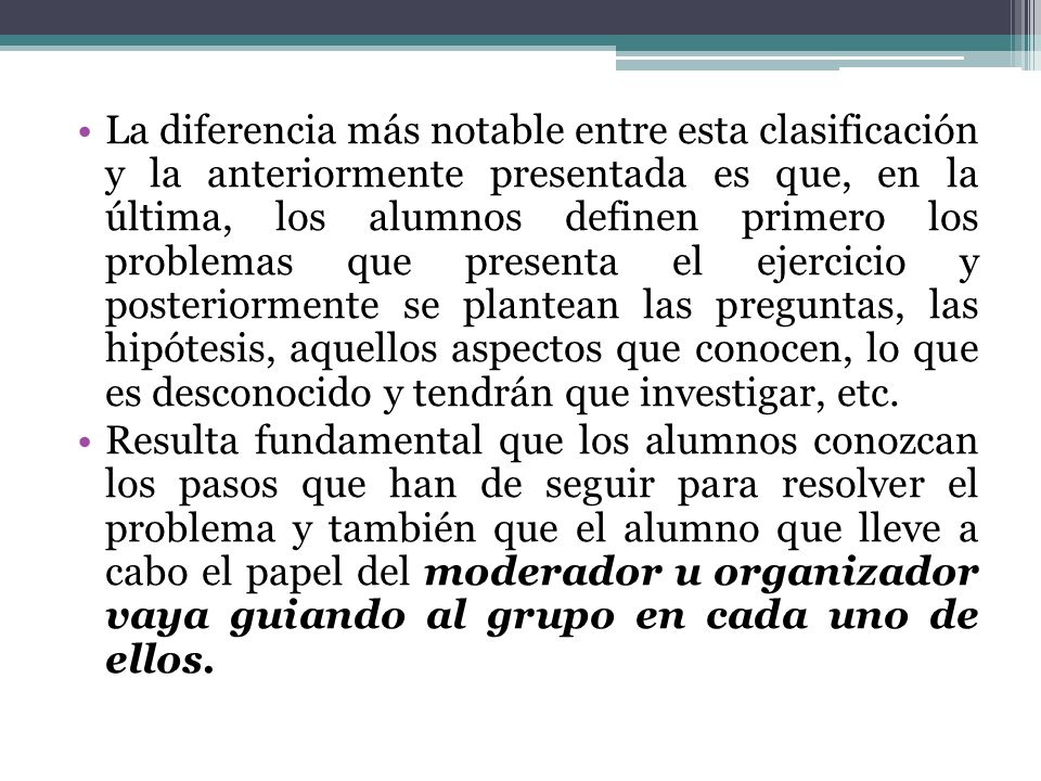La diferencia más notable entre esta clasificación y la anteriormente presentada es que, en la última, los alumnos definen primero los problemas que presenta el ejercicio y posteriormente se plantean las preguntas, las hipótesis, aquellos aspectos que conocen, lo que es desconocido y tendrán que investigar, etc.