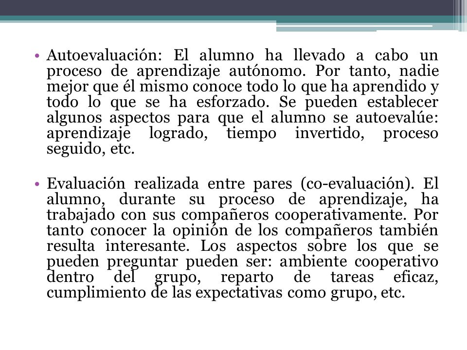 Autoevaluación: El alumno ha llevado a cabo un proceso de aprendizaje autónomo. Por tanto, nadie mejor que él mismo conoce todo lo que ha aprendido y todo lo que se ha esforzado. Se pueden establecer algunos aspectos para que el alumno se autoevalúe: aprendizaje logrado, tiempo invertido, proceso seguido, etc.