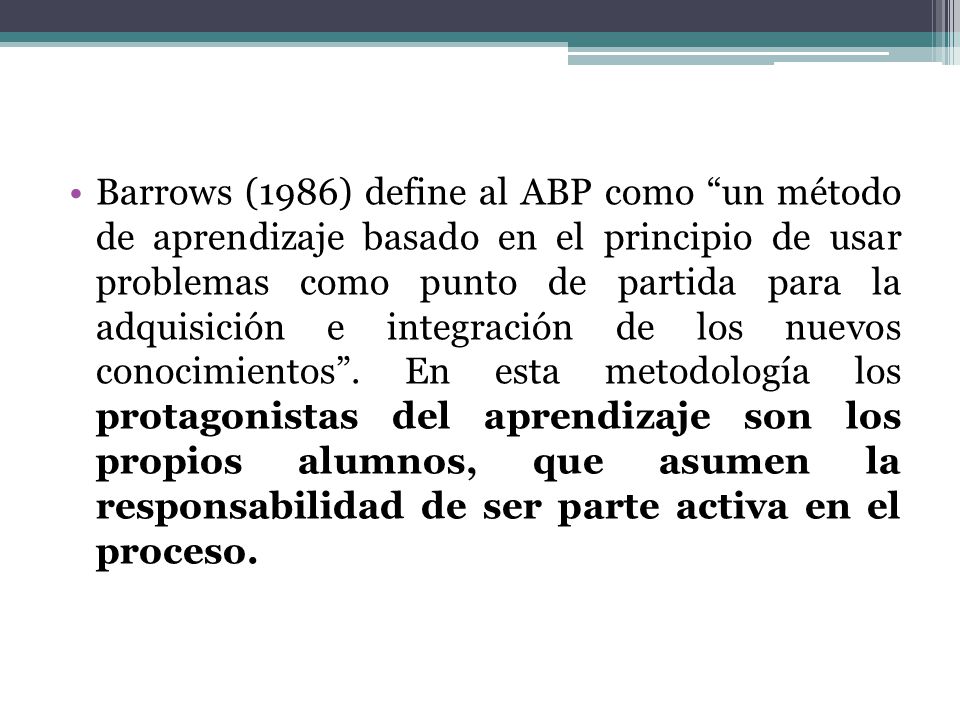 Barrows (1986) define al ABP como un método de aprendizaje basado en el principio de usar problemas como punto de partida para la adquisición e integración de los nuevos conocimientos .