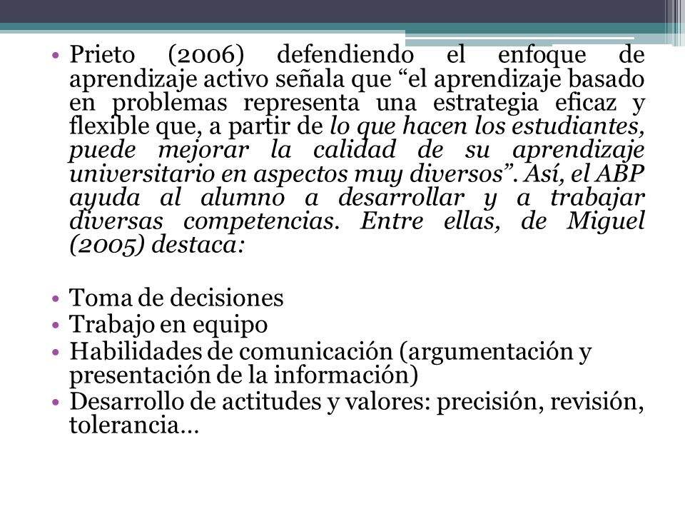Prieto (2006) defendiendo el enfoque de aprendizaje activo señala que el aprendizaje basado en problemas representa una estrategia eficaz y flexible que, a partir de lo que hacen los estudiantes, puede mejorar la calidad de su aprendizaje universitario en aspectos muy diversos . Así, el ABP ayuda al alumno a desarrollar y a trabajar diversas competencias. Entre ellas, de Miguel (2005) destaca: