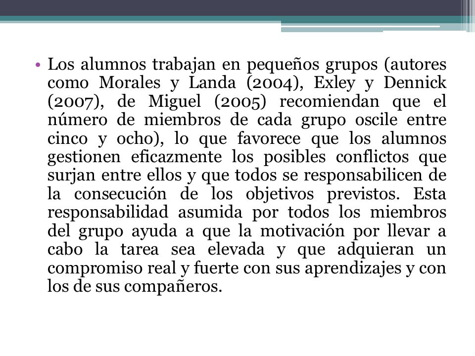 Los alumnos trabajan en pequeños grupos (autores como Morales y Landa (2004), Exley y Dennick (2007), de Miguel (2005) recomiendan que el número de miembros de cada grupo oscile entre cinco y ocho), lo que favorece que los alumnos gestionen eficazmente los posibles conflictos que surjan entre ellos y que todos se responsabilicen de la consecución de los objetivos previstos.