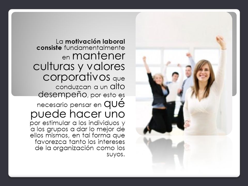 La motivación laboral consiste fundamentalmente en mantener culturas y valores corporativos que conduzcan a un alto desempeño, por esto es necesario pensar en qué puede hacer uno por estimular a los individuos y a los grupos a dar lo mejor de ellos mismos, en tal forma que favorezca tanto los intereses de la organización como los suyos.