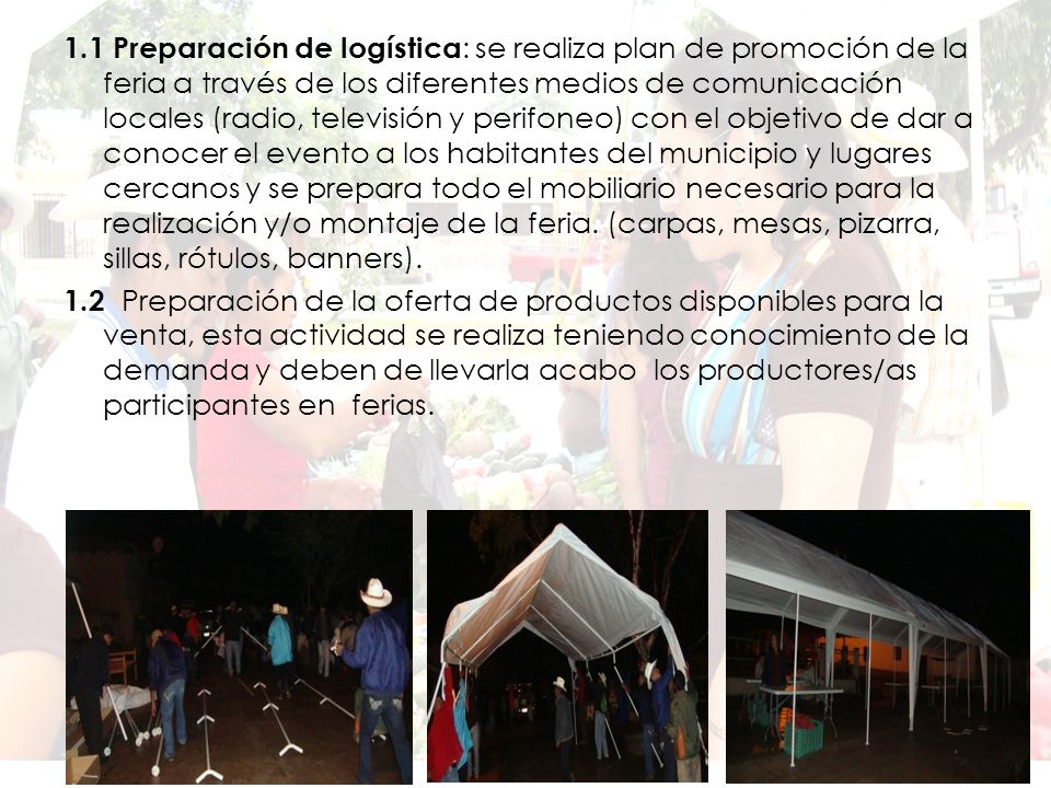 1.1 Preparación de logística: se realiza plan de promoción de la feria a través de los diferentes medios de comunicación locales (radio, televisión y perifoneo) con el objetivo de dar a conocer el evento a los habitantes del municipio y lugares cercanos y se prepara todo el mobiliario necesario para la realización y/o montaje de la feria. (carpas, mesas, pizarra, sillas, rótulos, banners).