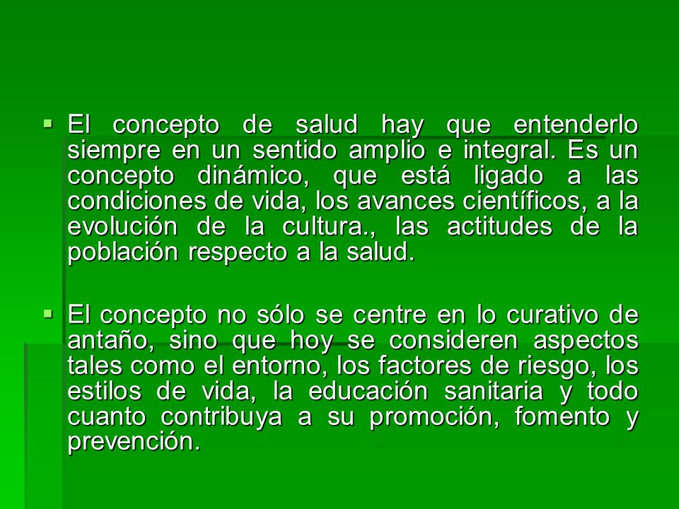 El concepto de salud hay que entenderlo siempre en un sentido amplio e integral. Es un concepto dinámico, que está ligado a las condiciones de vida, los avances científicos, a la evolución de la cultura., las actitudes de la población respecto a la salud.