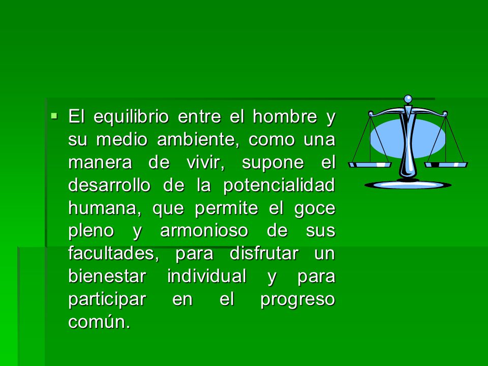 El equilibrio entre el hombre y su medio ambiente, como una manera de vivir, supone el desarrollo de la potencialidad humana, que permite el goce pleno y armonioso de sus facultades, para disfrutar un bienestar individual y para participar en el progreso común.