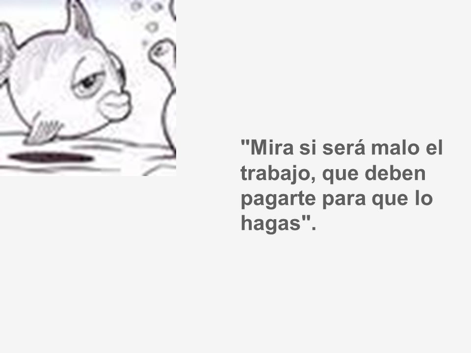 Mira si será malo el trabajo, que deben pagarte para que lo hagas .
