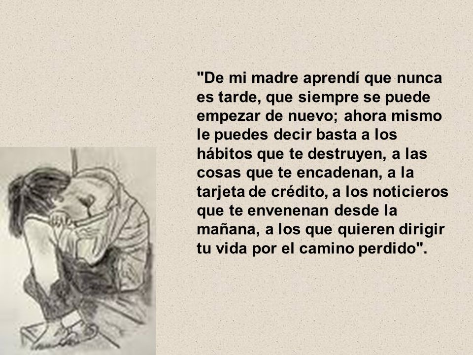 De mi madre aprendí que nunca es tarde, que siempre se puede empezar de nuevo; ahora mismo le puedes decir basta a los hábitos que te destruyen, a las cosas que te encadenan, a la tarjeta de crédito, a los noticieros que te envenenan desde la mañana, a los que quieren dirigir tu vida por el camino perdido .