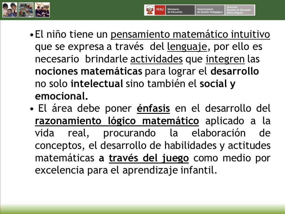 El niño tiene un pensamiento matemático intuitivo que se expresa a través del lenguaje, por ello es necesario brindarle actividades que integren las nociones matemáticas para lograr el desarrollo no solo intelectual sino también el social y emocional.