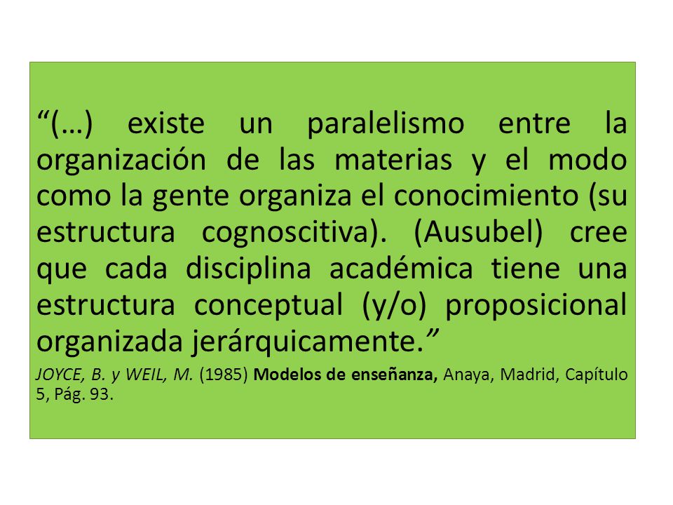 (…) existe un paralelismo entre la organización de las materias y el modo como la gente organiza el conocimiento (su estructura cognoscitiva). (Ausubel) cree que cada disciplina académica tiene una estructura conceptual (y/o) proposicional organizada jerárquicamente.