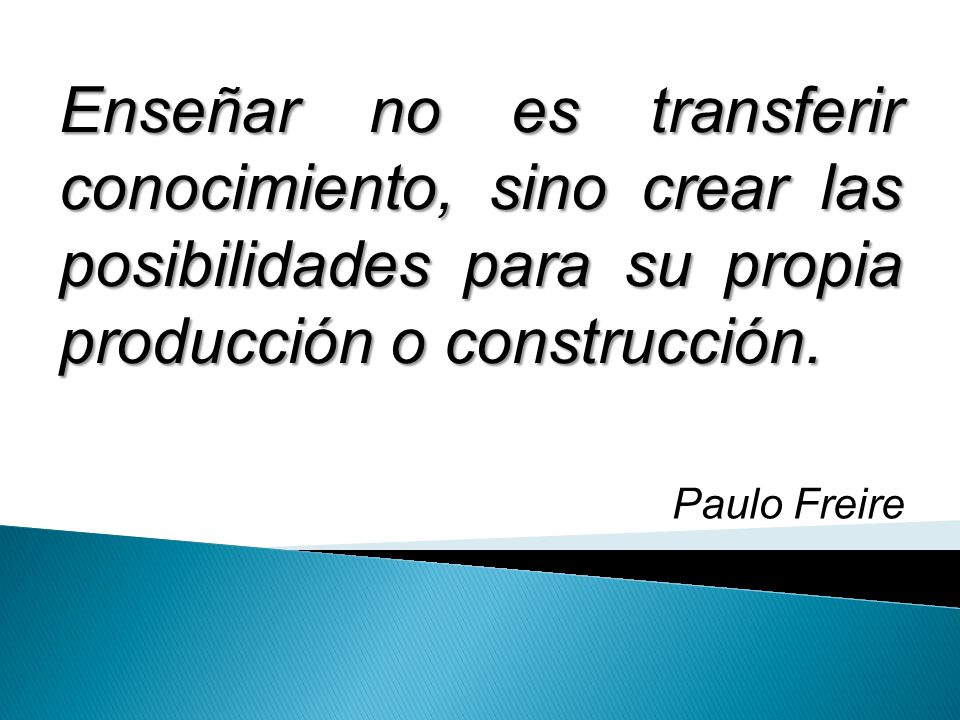 Enseñar no es transferir conocimiento, sino crear las posibilidades para su propia producción o construcción.
