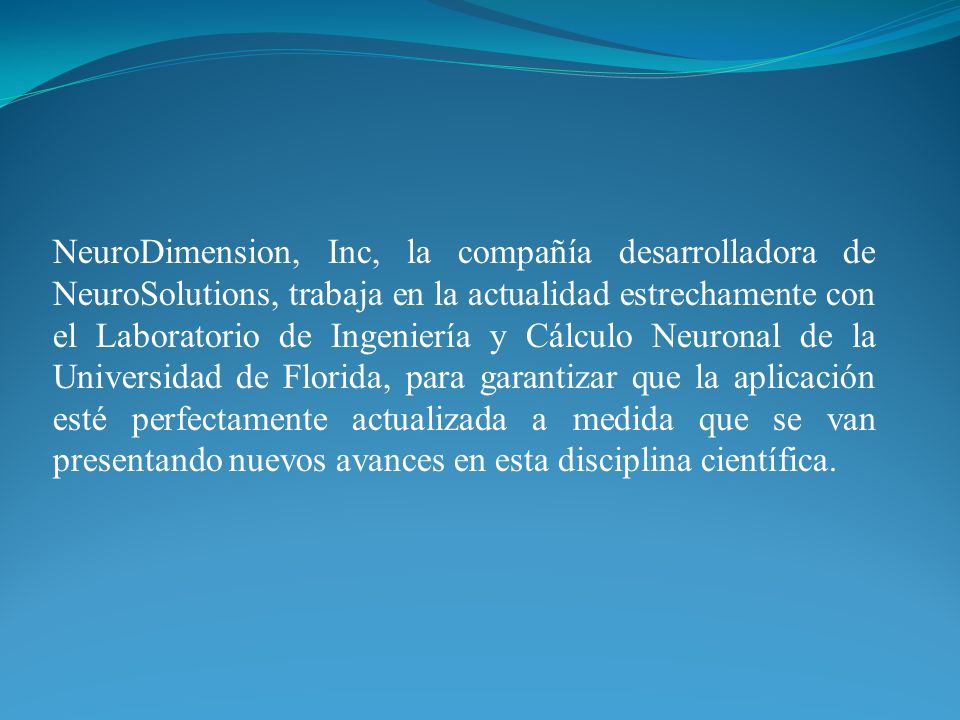 NeuroDimension, Inc, la compañía desarrolladora de NeuroSolutions, trabaja en la actualidad estrechamente con el Laboratorio de Ingeniería y Cálculo Neuronal de la Universidad de Florida, para garantizar que la aplicación esté perfectamente actualizada a medida que se van presentando nuevos avances en esta disciplina científica.