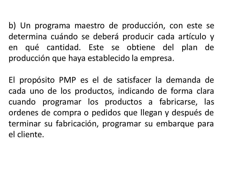 b) Un programa maestro de producción, con este se determina cuándo se deberá producir cada artículo y en qué cantidad. Este se obtiene del plan de producción que haya establecido la empresa.