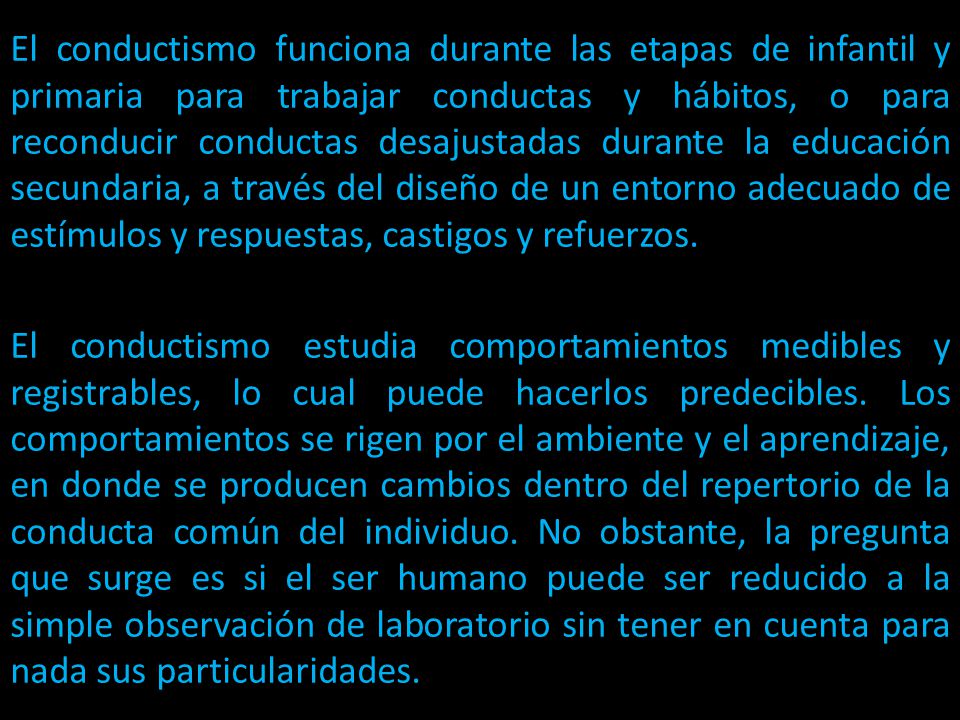 El conductismo funciona durante las etapas de infantil y primaria para trabajar conductas y hábitos, o para reconducir conductas desajustadas durante la educación secundaria, a través del diseño de un entorno adecuado de estímulos y respuestas, castigos y refuerzos.