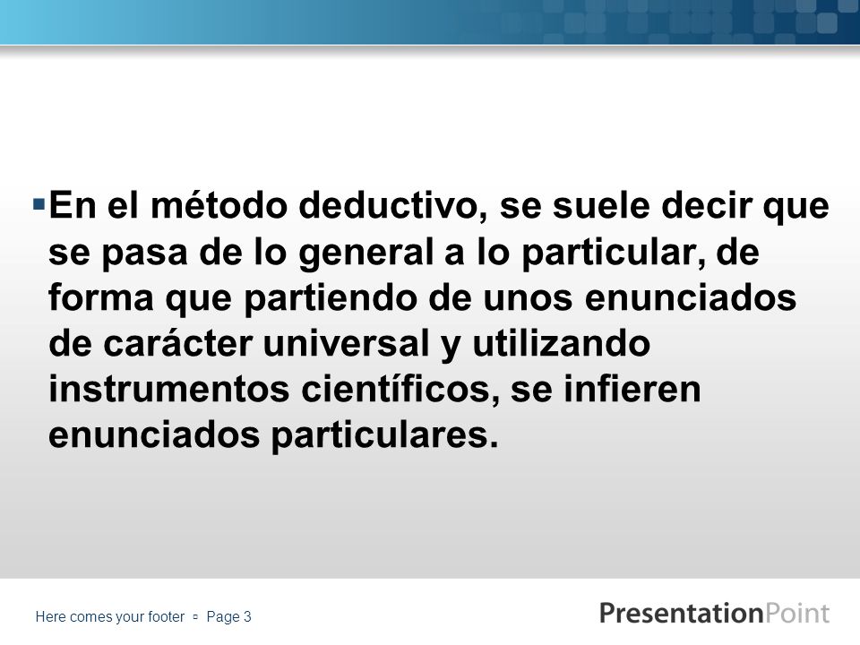 En el método deductivo, se suele decir que se pasa de lo general a lo particular, de forma que partiendo de unos enunciados de carácter universal y utilizando instrumentos científicos, se infieren enunciados particulares.