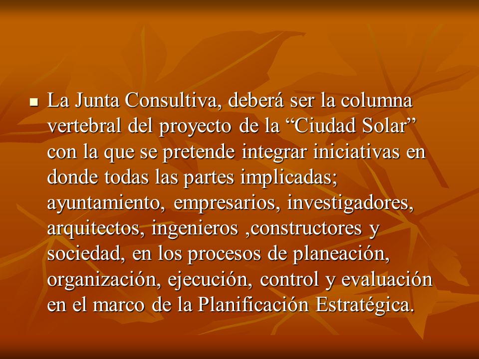 La Junta Consultiva, deberá ser la columna vertebral del proyecto de la Ciudad Solar con la que se pretende integrar iniciativas en donde todas las partes implicadas; ayuntamiento, empresarios, investigadores, arquitectos, ingenieros ,constructores y sociedad, en los procesos de planeación, organización, ejecución, control y evaluación en el marco de la Planificación Estratégica.