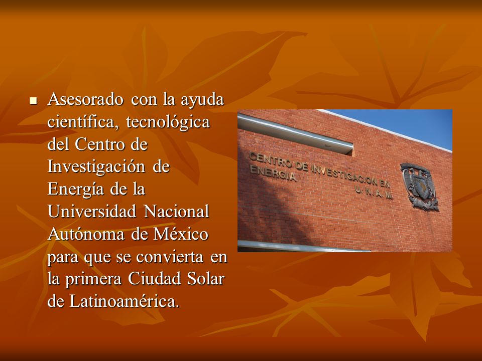 Asesorado con la ayuda científica, tecnológica del Centro de Investigación de Energía de la Universidad Nacional Autónoma de México para que se convierta en la primera Ciudad Solar de Latinoamérica.