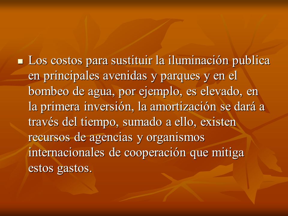 Los costos para sustituir la iluminación publica en principales avenidas y parques y en el bombeo de agua, por ejemplo, es elevado, en la primera inversión, la amortización se dará a través del tiempo, sumado a ello, existen recursos de agencias y organismos internacionales de cooperación que mitiga estos gastos.