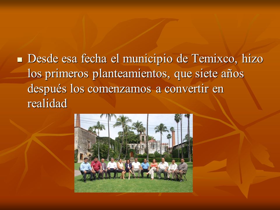Desde esa fecha el municipio de Temixco, hizo los primeros planteamientos, que siete años después los comenzamos a convertir en realidad
