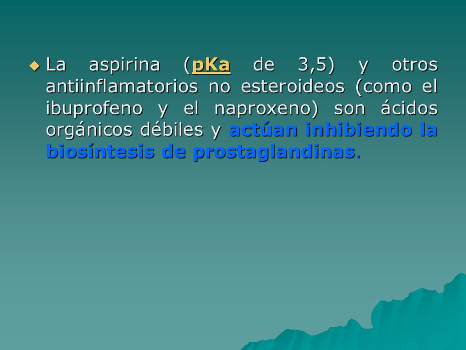 La aspirina (pKa de 3,5) y otros antiinflamatorios no esteroideos (como el ibuprofeno y el naproxeno) son ácidos orgánicos débiles y actúan inhibiendo la biosíntesis de prostaglandinas.
