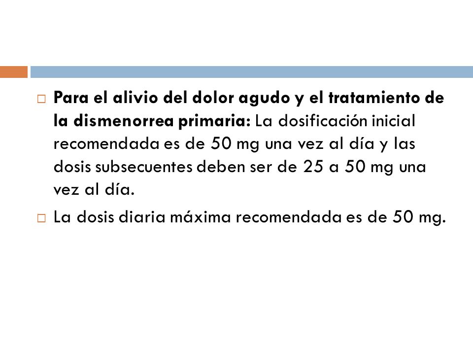 Para el alivio del dolor agudo y el tratamiento de la dismenorrea primaria: La dosificación inicial recomendada es de 50 mg una vez al día y las dosis subsecuentes deben ser de 25 a 50 mg una vez al día.