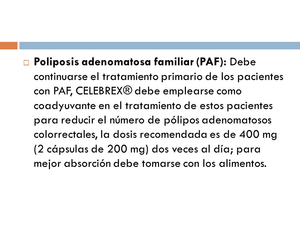 Poliposis adenomatosa familiar (PAF): Debe continuarse el tratamiento primario de los pacientes con PAF, CELEBREX® debe emplearse como coadyuvante en el tratamiento de estos pacientes para reducir el número de pólipos adenomatosos colorrectales, la dosis recomendada es de 400 mg (2 cápsulas de 200 mg) dos veces al día; para mejor absorción debe tomarse con los alimentos.