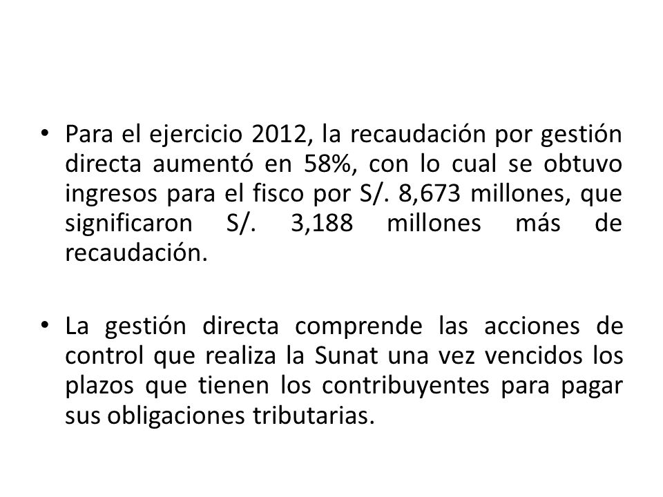 Para el ejercicio 2012, la recaudación por gestión directa aumentó en 58%, con lo cual se obtuvo ingresos para el fisco por S/. 8,673 millones, que significaron S/. 3,188 millones más de recaudación.